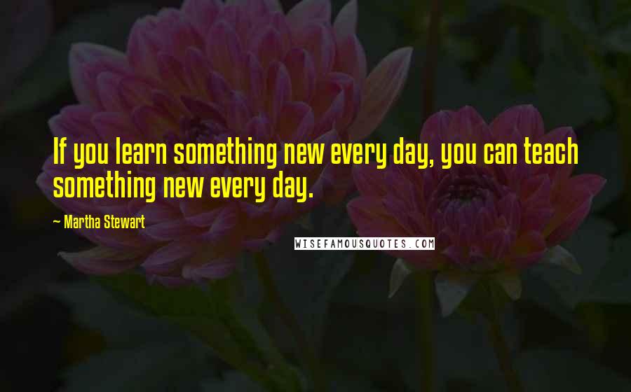 Martha Stewart Quotes: If you learn something new every day, you can teach something new every day.