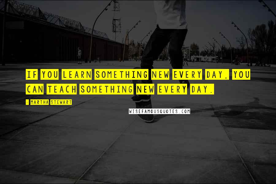 Martha Stewart Quotes: If you learn something new every day, you can teach something new every day.