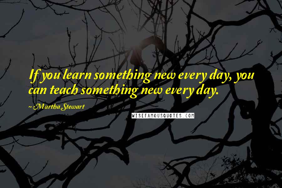 Martha Stewart Quotes: If you learn something new every day, you can teach something new every day.