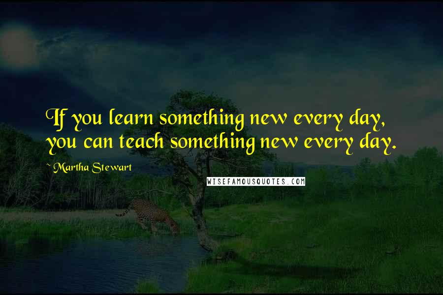 Martha Stewart Quotes: If you learn something new every day, you can teach something new every day.