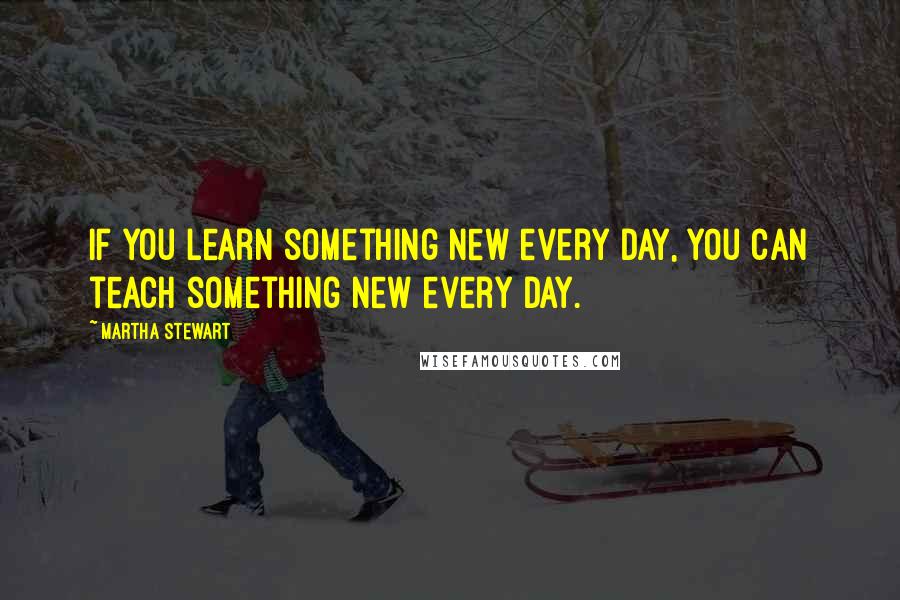 Martha Stewart Quotes: If you learn something new every day, you can teach something new every day.