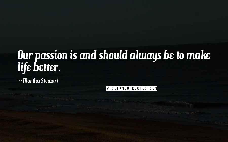 Martha Stewart Quotes: Our passion is and should always be to make life better.