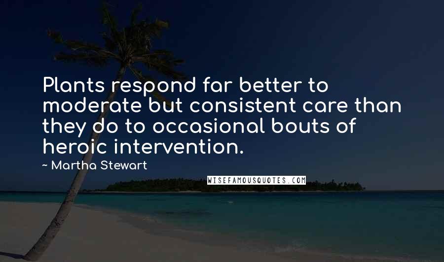 Martha Stewart Quotes: Plants respond far better to moderate but consistent care than they do to occasional bouts of heroic intervention.