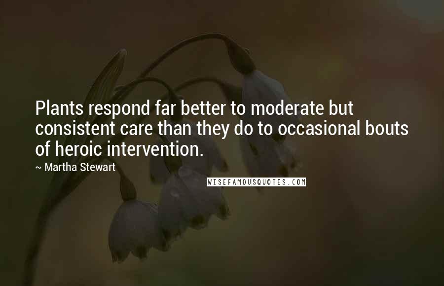 Martha Stewart Quotes: Plants respond far better to moderate but consistent care than they do to occasional bouts of heroic intervention.