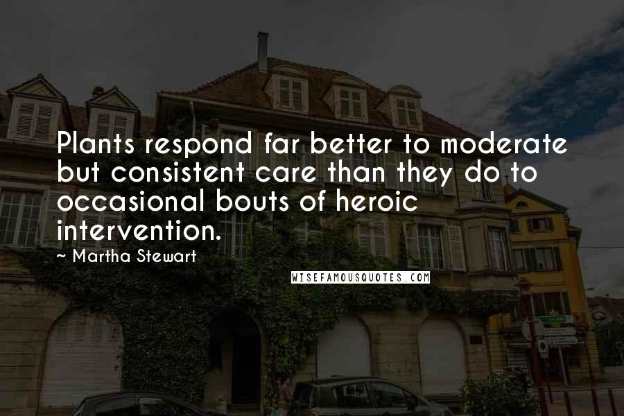 Martha Stewart Quotes: Plants respond far better to moderate but consistent care than they do to occasional bouts of heroic intervention.