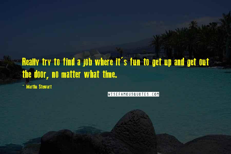 Martha Stewart Quotes: Really try to find a job where it's fun to get up and get out the door, no matter what time.