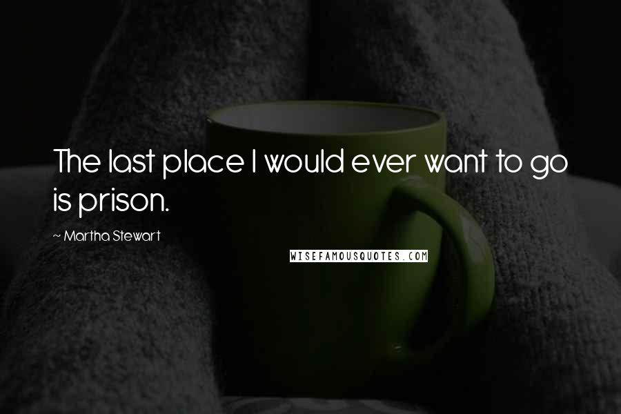 Martha Stewart Quotes: The last place I would ever want to go is prison.