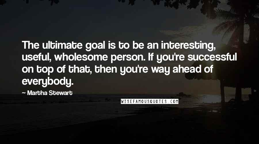 Martha Stewart Quotes: The ultimate goal is to be an interesting, useful, wholesome person. If you're successful on top of that, then you're way ahead of everybody.