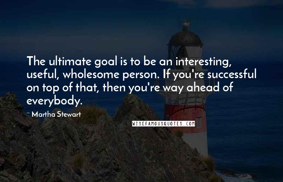 Martha Stewart Quotes: The ultimate goal is to be an interesting, useful, wholesome person. If you're successful on top of that, then you're way ahead of everybody.