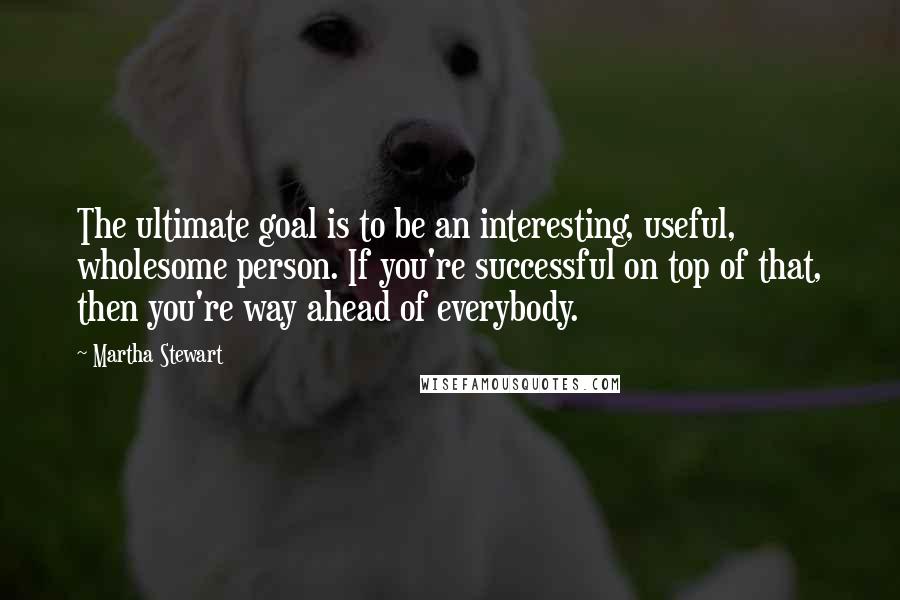 Martha Stewart Quotes: The ultimate goal is to be an interesting, useful, wholesome person. If you're successful on top of that, then you're way ahead of everybody.