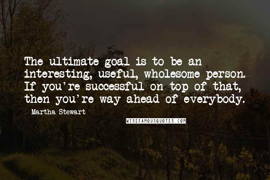 Martha Stewart Quotes: The ultimate goal is to be an interesting, useful, wholesome person. If you're successful on top of that, then you're way ahead of everybody.