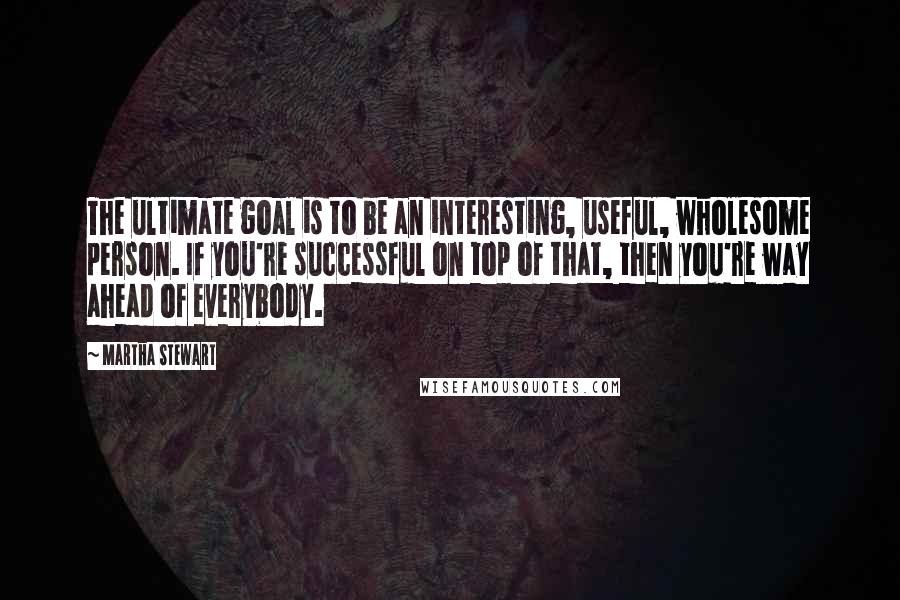 Martha Stewart Quotes: The ultimate goal is to be an interesting, useful, wholesome person. If you're successful on top of that, then you're way ahead of everybody.