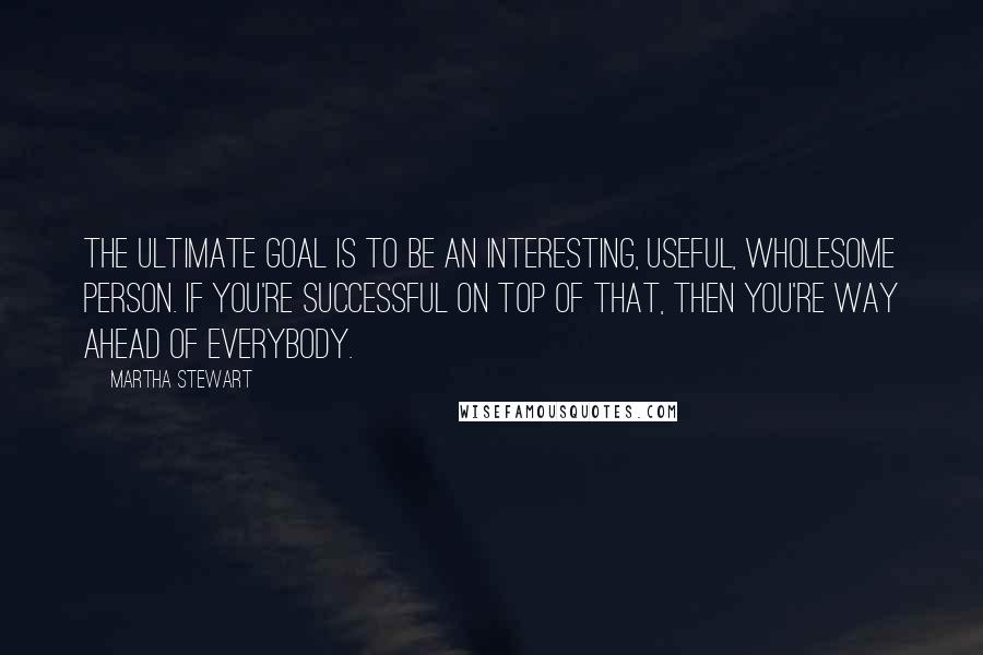 Martha Stewart Quotes: The ultimate goal is to be an interesting, useful, wholesome person. If you're successful on top of that, then you're way ahead of everybody.