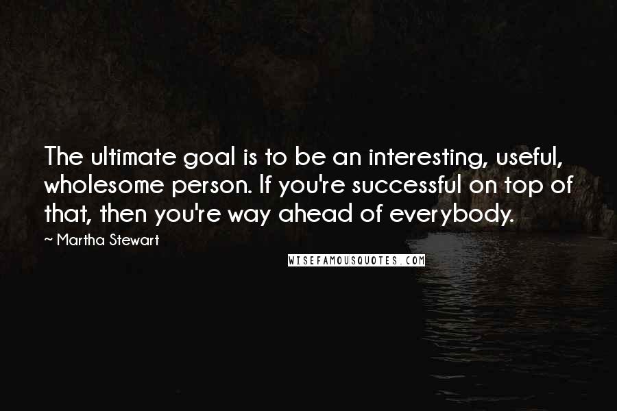 Martha Stewart Quotes: The ultimate goal is to be an interesting, useful, wholesome person. If you're successful on top of that, then you're way ahead of everybody.