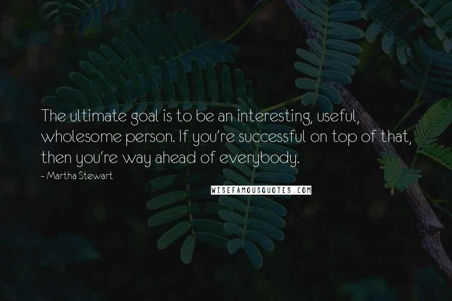 Martha Stewart Quotes: The ultimate goal is to be an interesting, useful, wholesome person. If you're successful on top of that, then you're way ahead of everybody.