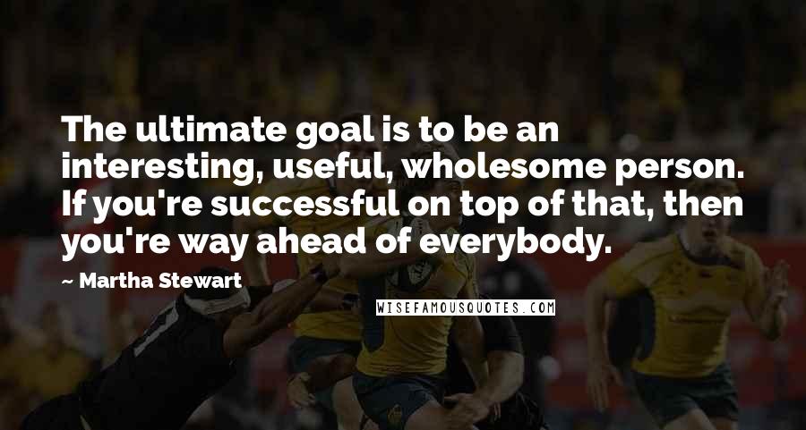 Martha Stewart Quotes: The ultimate goal is to be an interesting, useful, wholesome person. If you're successful on top of that, then you're way ahead of everybody.