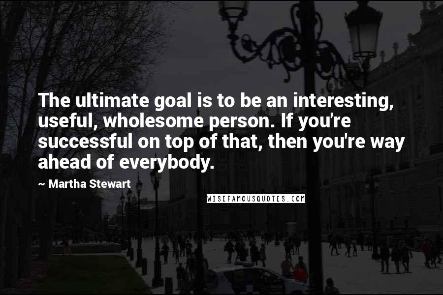 Martha Stewart Quotes: The ultimate goal is to be an interesting, useful, wholesome person. If you're successful on top of that, then you're way ahead of everybody.
