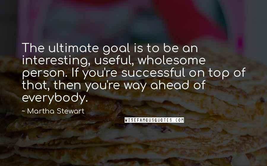 Martha Stewart Quotes: The ultimate goal is to be an interesting, useful, wholesome person. If you're successful on top of that, then you're way ahead of everybody.