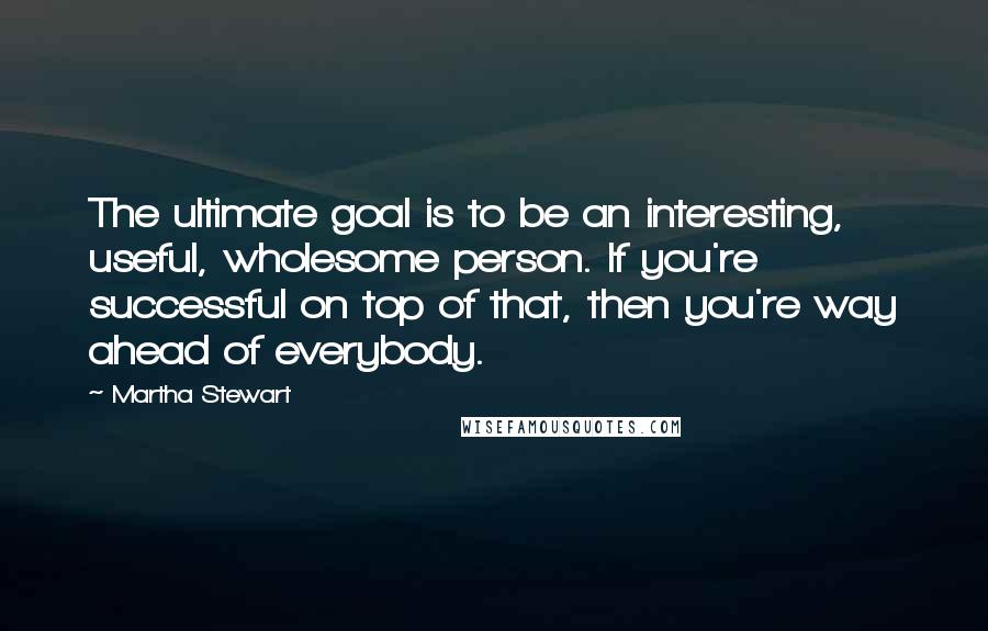 Martha Stewart Quotes: The ultimate goal is to be an interesting, useful, wholesome person. If you're successful on top of that, then you're way ahead of everybody.