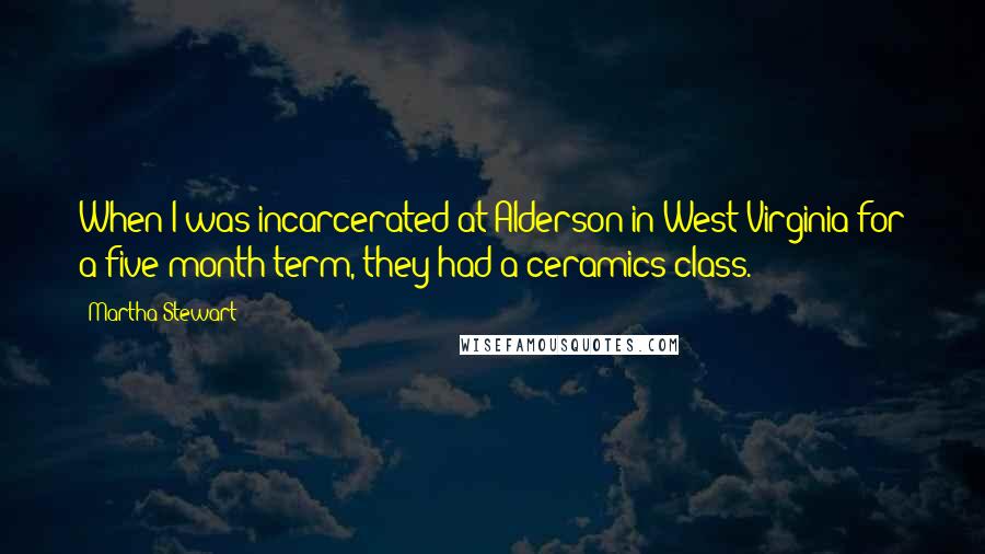 Martha Stewart Quotes: When I was incarcerated at Alderson in West Virginia for a five-month term, they had a ceramics class.