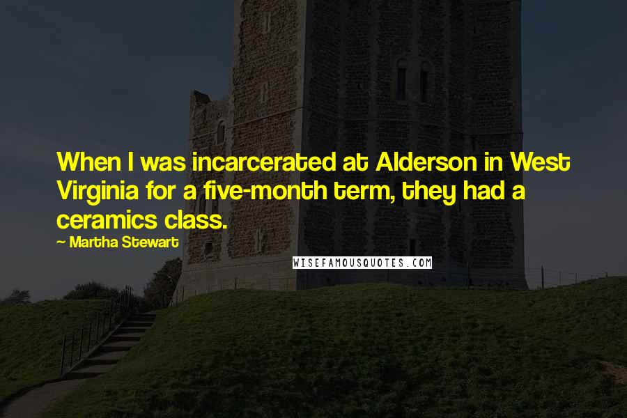 Martha Stewart Quotes: When I was incarcerated at Alderson in West Virginia for a five-month term, they had a ceramics class.