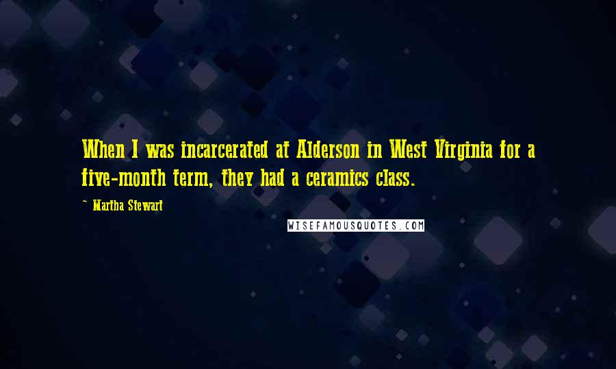 Martha Stewart Quotes: When I was incarcerated at Alderson in West Virginia for a five-month term, they had a ceramics class.