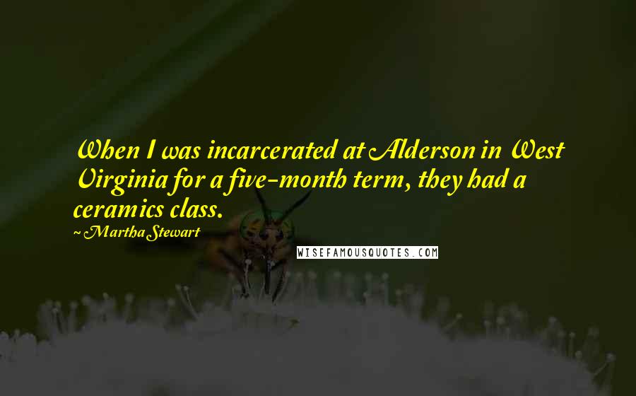 Martha Stewart Quotes: When I was incarcerated at Alderson in West Virginia for a five-month term, they had a ceramics class.