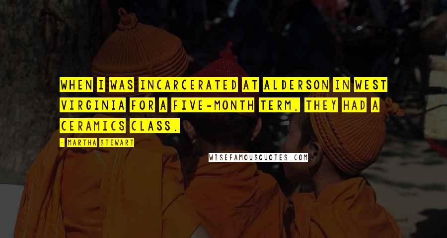 Martha Stewart Quotes: When I was incarcerated at Alderson in West Virginia for a five-month term, they had a ceramics class.