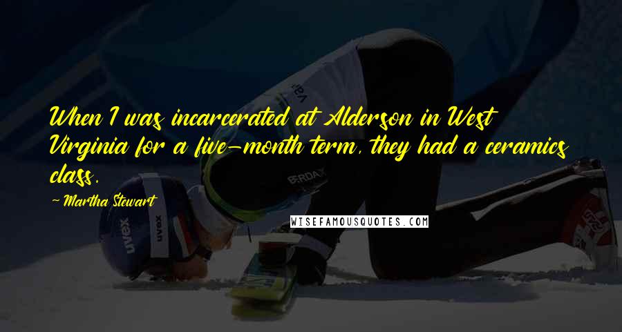 Martha Stewart Quotes: When I was incarcerated at Alderson in West Virginia for a five-month term, they had a ceramics class.