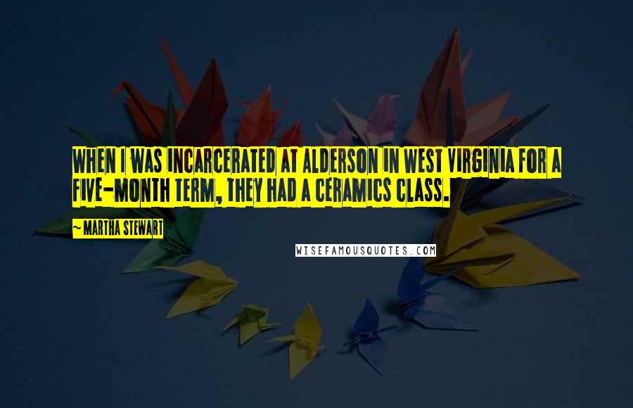 Martha Stewart Quotes: When I was incarcerated at Alderson in West Virginia for a five-month term, they had a ceramics class.