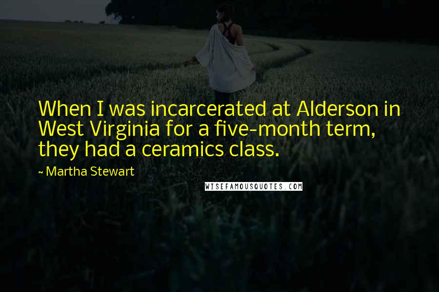 Martha Stewart Quotes: When I was incarcerated at Alderson in West Virginia for a five-month term, they had a ceramics class.