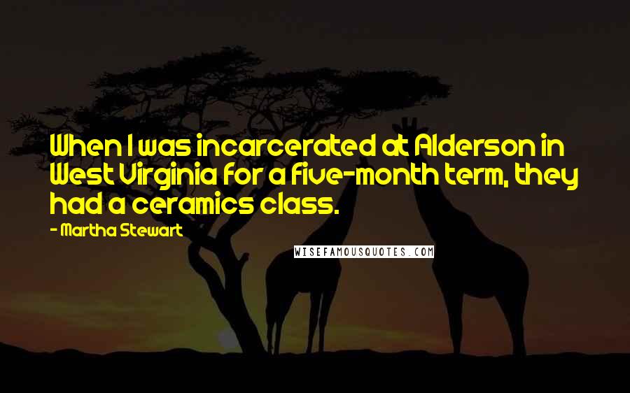 Martha Stewart Quotes: When I was incarcerated at Alderson in West Virginia for a five-month term, they had a ceramics class.