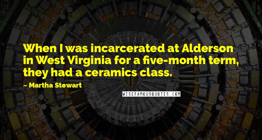 Martha Stewart Quotes: When I was incarcerated at Alderson in West Virginia for a five-month term, they had a ceramics class.