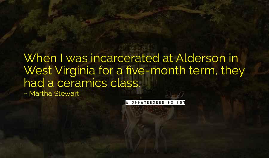 Martha Stewart Quotes: When I was incarcerated at Alderson in West Virginia for a five-month term, they had a ceramics class.