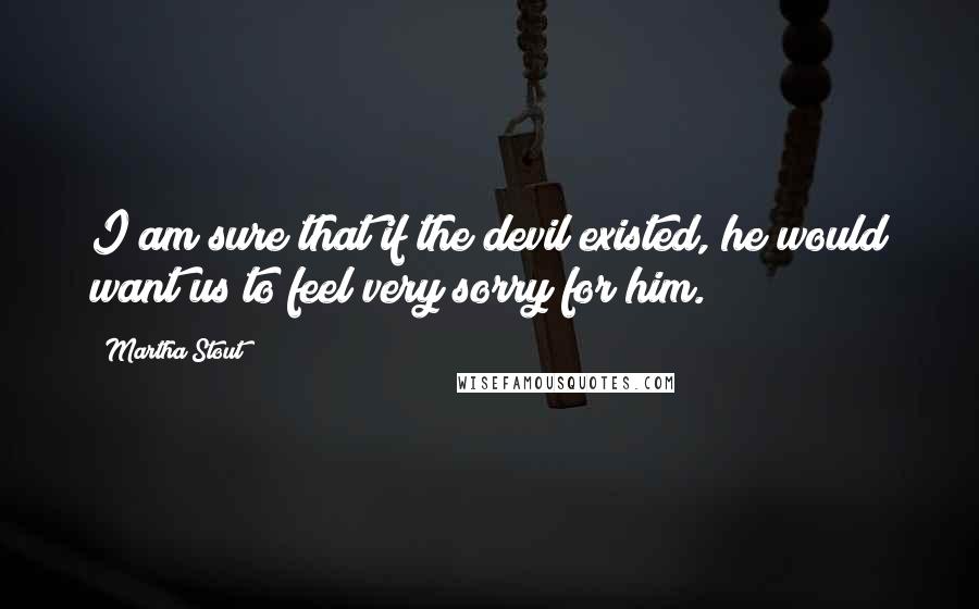 Martha Stout Quotes: I am sure that if the devil existed, he would want us to feel very sorry for him.