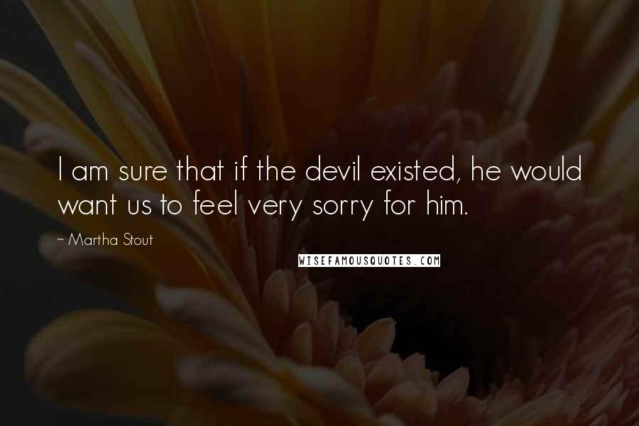 Martha Stout Quotes: I am sure that if the devil existed, he would want us to feel very sorry for him.