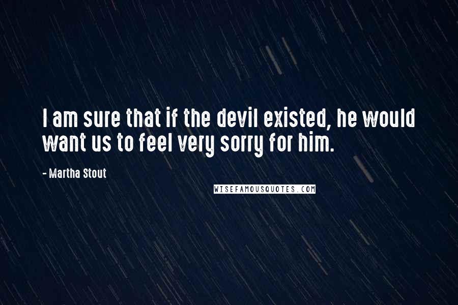 Martha Stout Quotes: I am sure that if the devil existed, he would want us to feel very sorry for him.
