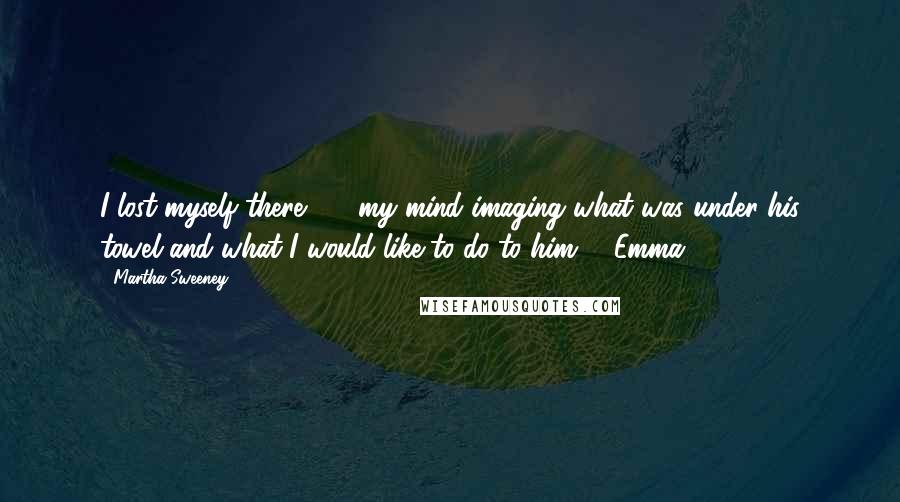 Martha Sweeney Quotes: I lost myself there  -  my mind imaging what was under his towel and what I would like to do to him. - Emma