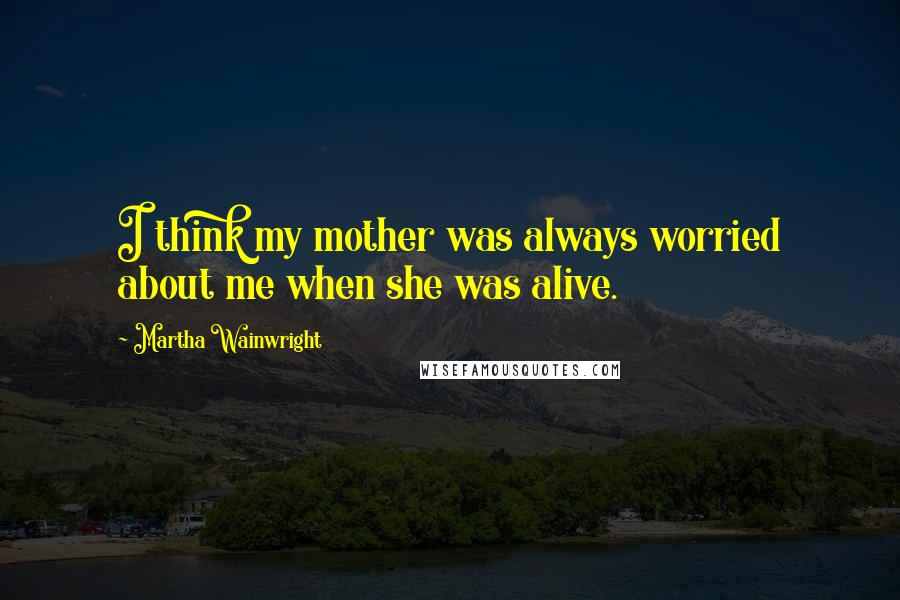 Martha Wainwright Quotes: I think my mother was always worried about me when she was alive.