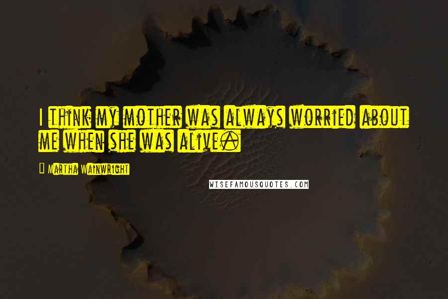 Martha Wainwright Quotes: I think my mother was always worried about me when she was alive.