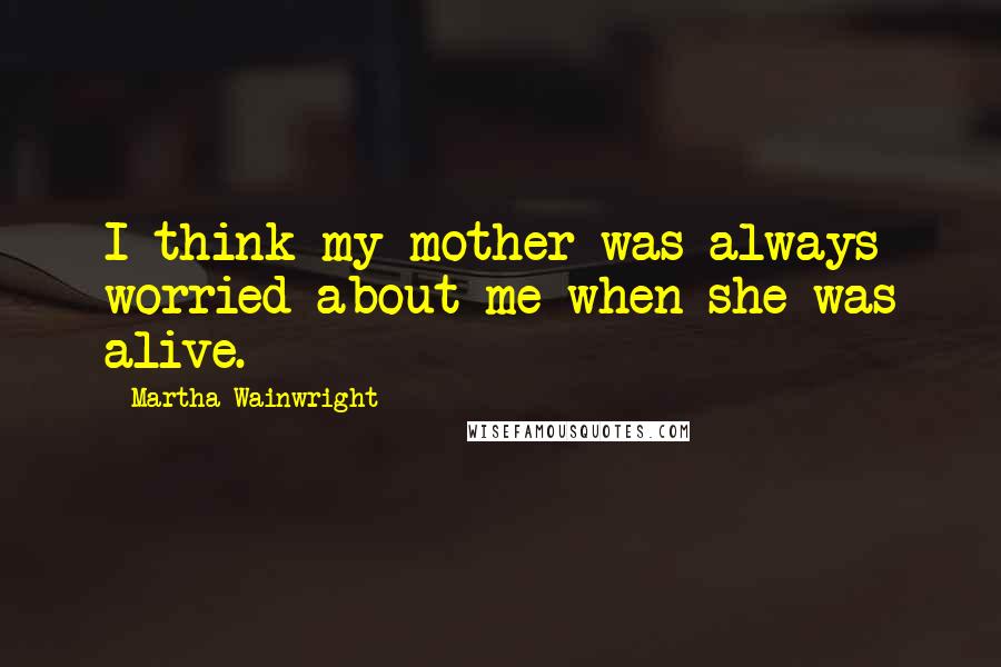Martha Wainwright Quotes: I think my mother was always worried about me when she was alive.