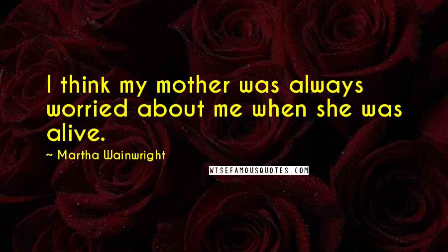 Martha Wainwright Quotes: I think my mother was always worried about me when she was alive.