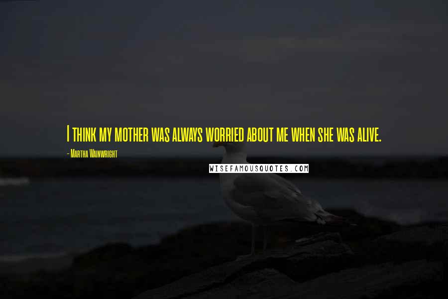 Martha Wainwright Quotes: I think my mother was always worried about me when she was alive.