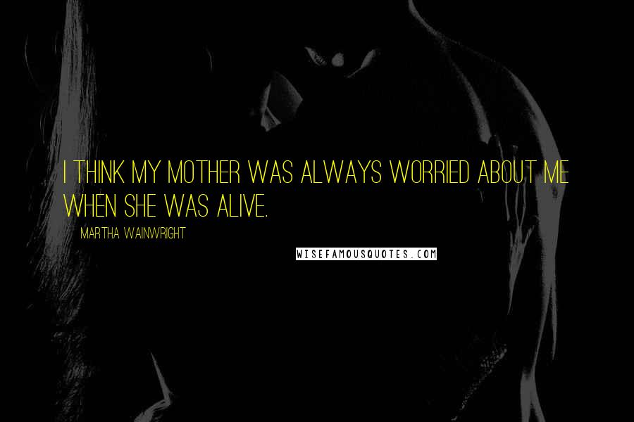 Martha Wainwright Quotes: I think my mother was always worried about me when she was alive.