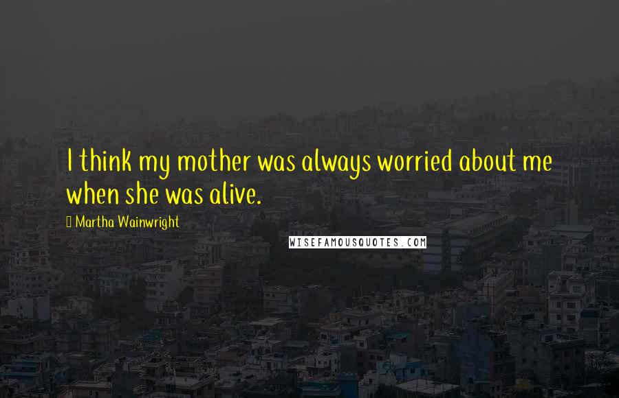 Martha Wainwright Quotes: I think my mother was always worried about me when she was alive.