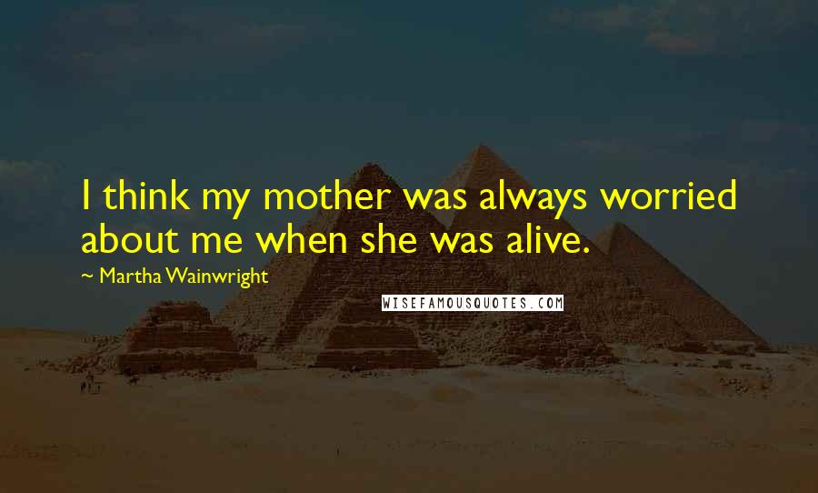 Martha Wainwright Quotes: I think my mother was always worried about me when she was alive.