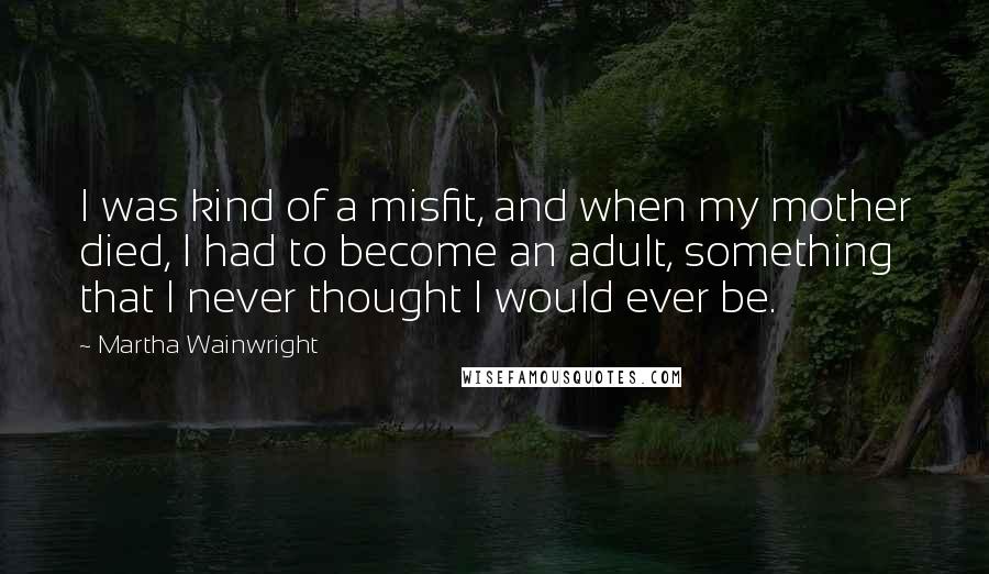 Martha Wainwright Quotes: I was kind of a misfit, and when my mother died, I had to become an adult, something that I never thought I would ever be.