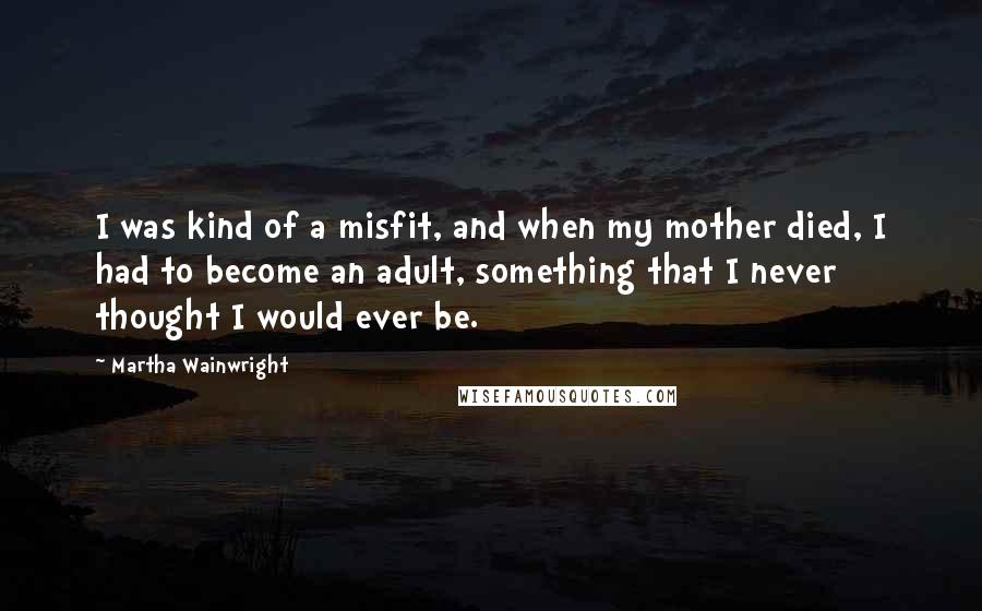 Martha Wainwright Quotes: I was kind of a misfit, and when my mother died, I had to become an adult, something that I never thought I would ever be.