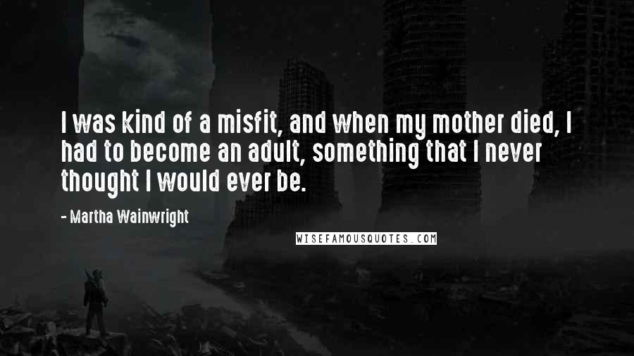 Martha Wainwright Quotes: I was kind of a misfit, and when my mother died, I had to become an adult, something that I never thought I would ever be.