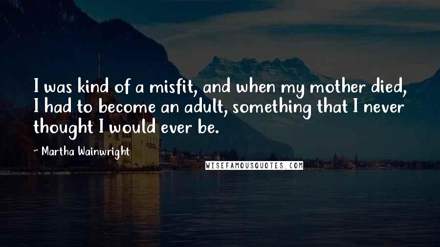 Martha Wainwright Quotes: I was kind of a misfit, and when my mother died, I had to become an adult, something that I never thought I would ever be.